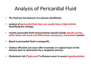 Analysis of Pericardial Fluid The fluid has the features of a plasma ultrafiltrate. analysis of  pericardial fluid does not usually have a high yield  in identifying the etiology routine pericardial fluid measurements should include  specific gravity, white blood cell count and differential, hematocrit, and protein  content Blood in pericardial fluid is nonspecific Chylous effusions can occur after traumatic or surgical injury to the thoracic duct or obstruction by a neoplastic process. Cholesterol rich (“ gold paint ”) effusions occur in severe  hypothyroidism . 
