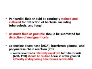 Pericardial fluid should be routinely  stained and cultured  for detection of bacteria, including tuberculosis, and fungi. As much fluid as possible  should be submitted for  detection of malignant cells adenosine deaminase (ADA), interferon-gamma, and polymerase chain reaction (PCR we believe that a  relatively rapid test  for tuberculosis (ADA, PCR)  should be routine  because of the general  difficulty of diagnosing tuberculous pericarditis 