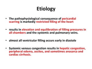 Etiology The pathophysiological consequence of  pericardial scarring  is markedly  restricted filling of the heart results in  elevation and equilibration of filling pressures in all chambers  and the systemic and pulmonary veins. almost all ventricular filling occurs early in diastole Systemic venous congestion results in  hepatic congestion, peripheral edema, ascites, and sometimes anasarca and cardiac cirrhosis. 