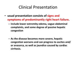 Clinical Presentation usual presentation consists of  signs and symptoms of predominantly right heart failure . include lower extremity edema, vague abdominal complaints, and some degree of passive hepatic congestion As the disease becomes more severe, hepatic congestion worsens and can progress to ascites and/or anasarca, as well as jaundice caused by cardiac cirrhosis. 