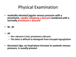 Physical Examination markedly elevated jugular venous pressure with a prominent,  rapidly collapsing  y  descent  combined with a normally  prominent  x  descent W , M AF the  x  descent is lost, prominent  y  descent The latter is difficult to distinguish from tricuspid regurgitation Kussmaul sign,  an inspiratory increase in systemic venous pressure, is usually present 