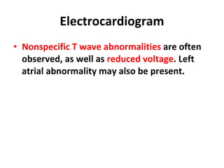 Electrocardiogram Nonspecific T wave abnormalities  are often observed, as well as  reduced voltage . Left atrial abnormality may also be present. 
