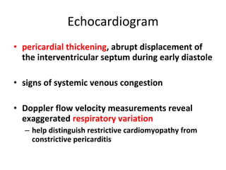 Echocardiogram pericardial thickening , abrupt displacement of the interventricular septum during early diastole signs of systemic venous congestion  Doppler flow velocity measurements reveal exaggerated  respiratory variation   help distinguish restrictive cardiomyopathy from constrictive pericarditis 