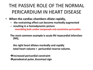 THE PASSIVE ROLE OF THE NORMAL PERICARDIUM IN HEART DISEASE When the cardiac chambers dilate rapidly, the restraining effect can become markedly augmented resulting in a hemodynamic picture  resembling both cardiac tamponade and constrictive pericarditis The most common example is acute RV myocardial infarction (MI), the right heart dilates markedly and rapidly  total heart volume >  pericardial reserve volume. increased pericardial constraint paradoxical pulse ,Kussmaul sign 