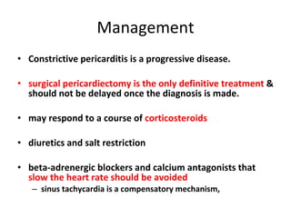 Management Constrictive pericarditis is a progressive disease. surgical pericardiectomy is the only definitive treatment  & should not be delayed once the diagnosis is made. may respond to a course of  corticosteroids diuretics and salt restriction  beta-adrenergic blockers and calcium antagonists that  slow the heart rate should be avoided sinus tachycardia is a compensatory mechanism, 