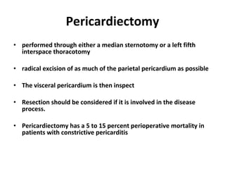 Pericardiectomy performed through either a median sternotomy or a left fifth interspace thoracotomy radical excision of as much of the parietal pericardium as possible The visceral pericardium is then inspect Resection should be considered if it is involved in the disease process. Pericardiectomy has a 5 to 15 percent perioperative mortality in patients with constrictive pericarditis 