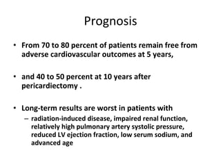 Prognosis From 70 to 80 percent of patients remain free from adverse cardiovascular outcomes at 5 years,  and 40 to 50 percent at 10 years after pericardiectomy . Long-term results are worst in patients with  radiation-induced disease, impaired renal function, relatively high pulmonary artery systolic pressure, reduced LV ejection fraction, low serum sodium, and advanced age 