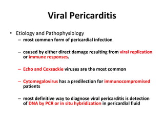 Viral Pericarditis Etiology and Pathophysiology most common form of pericardial infection caused by either direct damage resulting from  viral replication  or  immune responses . Echo and Coxsackie  viruses are the most common Cytomegalovirus  has a predilection for  immunocompromised  patients most definitive way to diagnose viral pericarditis is detection of  DNA by PCR or in situ hybridization  in pericardial fluid 