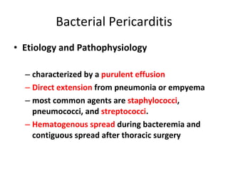 Bacterial Pericarditis Etiology and Pathophysiology characterized by a  purulent effusion Direct extension  from pneumonia or empyema most common agents are  staphylococci , pneumococci, and  streptococci .  Hematogenous spread  during bacteremia and contiguous spread after thoracic surgery  
