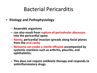 Bacterial Pericarditis Etiology and Pathophysiology Anaerobic organisms can also result from  rupture of perivalvular abscesses  into the pericardial space  Rarely , pericardial invasion spreads along facial planes from the  oral cavity Neisseria can evoke a sterile effusion  accompanied by systemic reactions such as arthritis, pleuritis, and ophthalmitis. This does not require antibiotic therapy and responds to antiinflammatory drugs. 