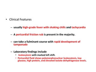 Clinical Features usually  high-grade fever with shaking chills  and  tachycardia A  pericardial friction rub  is present in the majority. can take a fulminant course with  rapid development of tamponade  Laboratory findings include leukocytosis  with marked left shift.  Pericardial fluid shows polymorphonuclear leukocytosis, low glucose, high protein, and elevated lactate dehydrogenase levels . 