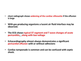 chest radiograph shows  widening of the cardiac silhouette  if the effusion is large With gas-producing organisms a lucent air fluid interface may be observed. The ECG shows  typical ST segment and T wave changes of acute pericarditis , ,  along with low voltage   Echocardiography almost always demonstrates a significant  pericardial effusion  with or without adhesions Cardiac tamponade is common and can be confused with septic shock. 