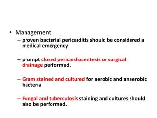 Management proven bacterial pericarditis should be considered a medical emergency prompt  closed pericardiocentesis or surgical drainage  performed. Gram stained and cultured  for aerobic and anaerobic bacteria  Fungal and tuberculosis  staining and cultures should also be performed. 