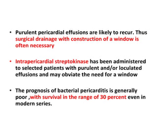 Purulent pericardial effusions are likely to recur. Thus  surgical drainage with construction of a window is often necessary Intrapericardial streptokinase  has been administered to selected patients with purulent and/or loculated effusions and may obviate the need for a window The prognosis of bacterial pericarditis is generally poor , with survival in the range of 30 percent  even in modern series. 