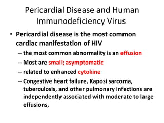 Pericardial Disease and Human Immunodeficiency Virus  Pericardial disease is the most common cardiac manifestation of HIV the most common abnormality is an  effusion Most are  small; asymptomatic related to enhanced  cytokine Congestive heart failure, Kaposi sarcoma, tuberculosis, and other pulmonary infections are independently associated with moderate to large effusions, 
