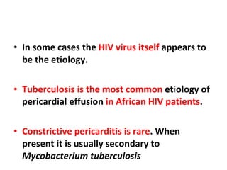 In some cases the  HIV virus itself  appears to be the etiology.  Tuberculosis is the most common  etiology of pericardial effusion  in African HIV patients . Constrictive pericarditis is rare . When present it is usually secondary to  Mycobacterium tuberculosis 
