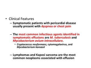 Clinical Features Symptomatic patients with pericardial disease usually present with  dyspnea or chest pain   The  most common infectious agents identified in symptomatic effusions  are  M. tuberculosis  and  Mycobacterium avium-intracellulare .   Cryptococcus neoformans,  cytomegalovirus, and  Mycobacterium kansasii Lymphomas and Kaposi sarcoma are the most common neoplasms associated with effusion  