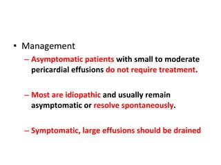 Management Asymptomatic patients  with small to moderate pericardial effusions  do not require treatment . Most are idiopathic  and usually remain asymptomatic or  resolve spontaneously . Symptomatic, large effusions should be drained 