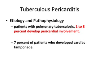 Tuberculous Pericarditis Etiology and Pathophysiology patients with pulmonary tuberculosis,  1 to 8 percent develop pericardial involvement. 7 percent of patients who developed cardiac tamponade . 