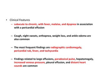 Clinical Features subacute to chronic, with fever, malaise, and dyspnea  in association with a pericardial effusion Cough, night sweats, orthopnea, weight loss, and ankle edema are also common The most frequent findings are  radiographic cardiomegaly, pericardial rub, fever, and tachycardia Findings related to large effusions,  paradoxical pulse , hepatomegaly,  increased venous pressure , pleural effusion, and  distant heart sounds  are common 