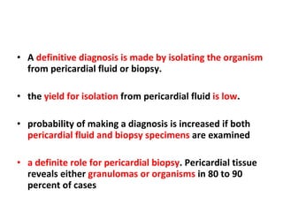 A  definitive diagnosis is made by isolating the organism  from pericardial fluid or biopsy. the  yield for isolation  from pericardial fluid  is low . probability of making a diagnosis is increased if both  pericardial fluid and biopsy specimens  are examined  a definite role for pericardial biopsy . Pericardial tissue reveals either  granulomas or organisms  in 80 to 90 percent of cases 