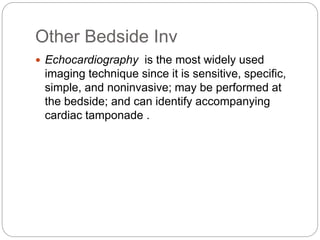 Other Bedside Inv
 Echocardiography is the most widely used
imaging technique since it is sensitive, specific,
simple, and noninvasive; may be performed at
the bedside; and can identify accompanying
cardiac tamponade .
 
