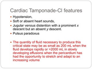 Cardiac Tamponade-Cl features
 Hypotension,
 Soft or absent heart sounds,
 Jugular venous distention with a prominent x
descent but an absent y descent.
 Pulsus paradoxus
 The quantity of fluid necessary to produce this
critical state may be as small as 200 mL when the
fluid develops rapidly or >2000 mL in slowly
developing effusions when the pericardium has
had the opportunity to stretch and adapt to an
increasing volume
 