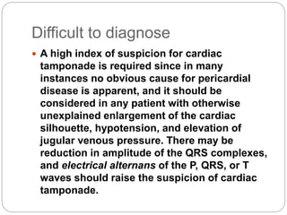 Difficult to diagnose
 A high index of suspicion for cardiac
tamponade is required since in many
instances no obvious cause for pericardial
disease is apparent, and it should be
considered in any patient with otherwise
unexplained enlargement of the cardiac
silhouette, hypotension, and elevation of
jugular venous pressure. There may be
reduction in amplitude of the QRS complexes,
and electrical alternans of the P, QRS, or T
waves should raise the suspicion of cardiac
tamponade.
 