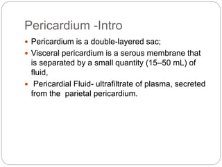 Pericardium -Intro
 Pericardium is a double-layered sac;
 Visceral pericardium is a serous membrane that
is separated by a small quantity (15–50 mL) of
fluid,
 Pericardial Fluid- ultrafiltrate of plasma, secreted
from the parietal pericardium.
 