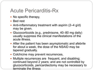 Acute Pericarditis-Rx
 No specific therapy,
 Bed rest
 Anti-inflammatory treatment with aspirin (2–4 g/d)
may be given.
 Glucocorticoids (e.g., prednisone, 40–80 mg daily)
usually suppress the clinical manifestations of the
acute illness.
 After the patient has been asymptomatic and afebrile
for about a week, the dose of the NSAID may be
tapered gradually.
 Colchicine may prevent recurrences,
 Multiple recurrences are frequent, and disabling;
continued beyond 2 years; and are not controlled by
glucocorticoids, pericardiectomy may be necessary to
terminate the illness
 