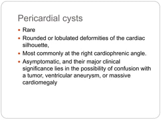 Pericardial cysts
 Rare
 Rounded or lobulated deformities of the cardiac
silhouette,
 Most commonly at the right cardiophrenic angle.
 Asymptomatic, and their major clinical
significance lies in the possibility of confusion with
a tumor, ventricular aneurysm, or massive
cardiomegaly
 