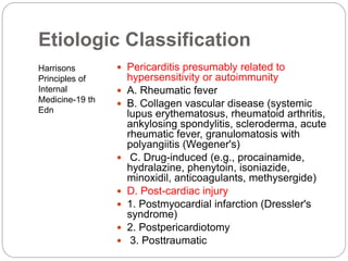 Etiologic Classification
Harrisons
Principles of
Internal
Medicine-19 th
Edn
 Pericarditis presumably related to
hypersensitivity or autoimmunity
 A. Rheumatic fever
 B. Collagen vascular disease (systemic
lupus erythematosus, rheumatoid arthritis,
ankylosing spondylitis, scleroderma, acute
rheumatic fever, granulomatosis with
polyangiitis (Wegener's)
 C. Drug-induced (e.g., procainamide,
hydralazine, phenytoin, isoniazide,
minoxidil, anticoagulants, methysergide)
 D. Post-cardiac injury
 1. Postmyocardial infarction (Dressler's
syndrome)
 2. Postpericardiotomy
 3. Posttraumatic
 