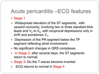 Acute pericarditis –ECG features
 Stage 1
 Widespread elevation of the ST segments, with
upward concavity, involving two or three standard limb
leads and V2 to V6, with reciprocal depressions only in
aVR and sometimes V1,
 Depression of the PR segment below the TP
segment reflecting atrial involvement.
 No significant changes in QRS complexes.
 In Stage 2, after several days, the ST segments
return to normal,
 Stage 3- Do the T waves become inverted
 ECG returns to normal in Stage 4
 