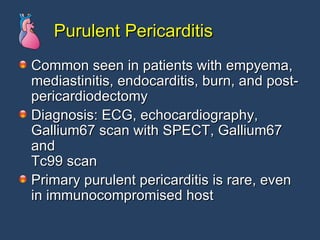 Purulent Pericarditis Common seen in patients with empyema, mediastinitis, endocarditis, burn, and post- pericardiodectomy Diagnosis: ECG, echocardiography, Gallium67 scan with SPECT, Gallium67 and Tc99 scan  Primary purulent pericarditis is rare, even in immunocompromised host 