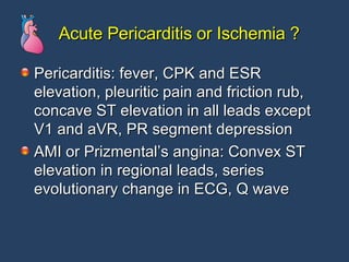 Acute Pericarditis or Ischemia ? Pericarditis: fever, CPK and ESR elevation, pleuritic pain and friction rub, concave ST elevation in all leads except V1 and aVR, PR segment depression AMI or Prizmental’s angina: Convex ST elevation in regional leads, series evolutionary change in ECG, Q wave 