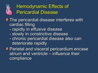 Hemodynamic Effects of Pericardial Disease The pericardial disease interferes with cardiac filling - rapidly in effusive disease - slowly in constrictive disease - chronic pericardial disease also can    deteriorate rapidly Parietal and visceral pericardium encase atrium and ventricle – influence their compliance  