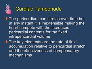 Cardiac Tamponade The pericardium can stretch over time but at any instant it is inextensible making the heart compete with the increased pericardial contents for the fixed intrapericardial volume The key elements are the rate of fluid accumulation relative to pericardial stretch and the effectiveness of compensatory mechanisms 