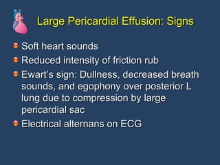 Large Pericardial Effusion: Signs Soft heart sounds Reduced intensity of friction rub Ewart’s sign: Dullness, decreased breath sounds, and egophony over posterior L lung due to compression by large pericardial sac Electrical alternans on ECG  
