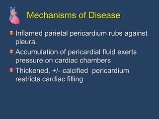 Mechanisms of Disease Inflamed parietal pericardium rubs against pleura. Accumulation of pericardial fluid exerts pressure on cardiac chambers Thickened, +/- calcified  pericardium restricts cardiac filling 