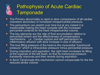 Pathophysio of Acute Cardiac Tamponade The Primary abnormality is rapid or slow compression of all cardiac chambers secondary to increased intrapericardial pressure. The pericardium can stretch over time but at any instant it is inextensible making the heart compete with the increased pericardial contents for the fixed intrapericardial volume. The key elements are the rate of fluid accumulation relative to pericardial stretch and the effectiveness of compensatory mechanisms.  i.e.. Cardiac rupture and stiff pericardium vs. inflammatory effusion with slow increase in size of effusion. The true filling pressure of the heart is the myocardial “transmural pressure” which is intracardiac pressure minus pericardial pressure. During inspiration and expiration, the right heart increases its filling at the expense of the left heart, so that its transmural pressure transiently improves and then reverts during expiration. In florid Tamponade this mechanism cannot compensate for the the reduced stroke volume. 