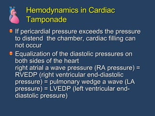 Hemodynamics in Cardiac Tamponade If pericardial pressure exceeds the pressure to distend  the chamber, cardiac filling can not occur Equalization of the diastolic pressures on both sides of the heart  right atrial a wave pressure (RA pressure) = RVEDP (right ventricular end-diastolic pressure) = pulmonary wedge a wave (LA pressure) = LVEDP (left ventricular end-diastolic pressure) 