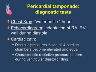 Pericardial tamponade: diagnostic tests Chest Xray : “water bottle “ heart Echocardiogram : indentation of RA, RV wall during diastole Cardiac cath :  Diastolic pressures inside all 4 cardiac chambers become elevated and equal Characteristic restictive pressure pattern during ventricular diastolic filling 