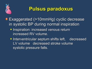 Pulsus paradoxus Exaggerated (>10mmHg) cyclic decrease in systolic BP during normal inspiration Inspiration: increased venous return  increased RV volume.  Interventricular septum shifts left,  decreased LV volume  decreased stroke volume  systolic pressure falls. 