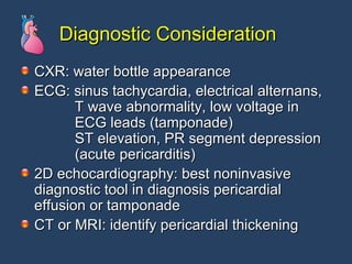 Diagnostic Consideration CXR: water bottle appearance  ECG: sinus tachycardia, electrical alternans,   T wave abnormality, low voltage in   ECG leads (tamponade)   ST elevation, PR segment depression   (acute pericarditis)  2D echocardiography: best noninvasive diagnostic tool in diagnosis pericardial effusion or tamponade CT or MRI: identify pericardial thickening 