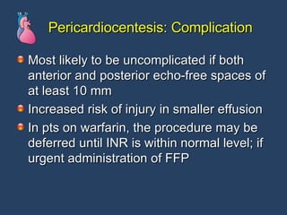 Pericardiocentesis: Complication Most likely to be uncomplicated if both anterior and posterior echo-free spaces of at least 10 mm Increased risk of injury in smaller effusion In pts on warfarin, the procedure may be deferred until INR is within normal level; if urgent administration of FFP 