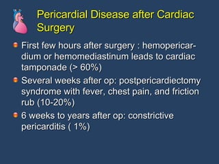 Pericardial Disease after Cardiac Surgery First few hours after surgery : hemopericar- dium or hemomediastinum leads to cardiac tamponade (> 60%) Several weeks after op: postpericardiectomy syndrome with fever, chest pain, and friction rub (10-20%) 6 weeks to years after op: constrictive  pericarditis ( 1%) 