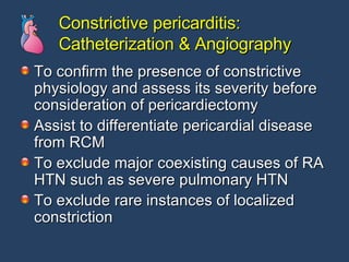 Constrictive pericarditis: Catheterization & Angiography To confirm the presence of constrictive physiology and assess its severity before consideration of pericardiectomy Assist to differentiate pericardial disease from RCM To exclude major coexisting causes of RA HTN such as severe pulmonary HTN To exclude rare instances of localized constriction 