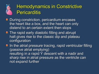 Hemodynamics in Constrictive Pericarditis During constriction, pericardium encases the heart like a box, and the heart can only distend to an certain extent then stops The rapid early diastolic filling and abrupt halt gives rise to the classic dip and plateau configuration In the atrial pressure tracing, rapid ventricular filling (passive atrial emptying) resulting in a rapid Y descent with a nadir and  sharp rise in atrial pressure as the ventricle can not expand further  
