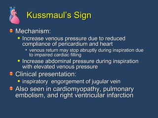 Kussmaul’s Sign Mechanism: Increase venous pressure due to reduced  compliance of pericardium and heart  venous return may stop abruptly during inspiration due to impaired cardiac filling  Increase abdominal pressure during inspiration  with elevated venous pressure  Clinical presentation: inspiratory  engorgement of jugular vein  Also seen in cardiomyopathy, pulmonary embolism, and right ventricular infarction  