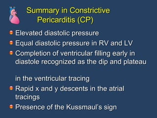 Summary in Constrictive    Pericarditis (CP) Elevated diastolic pressure Equal diastolic pressure in RV and LV Completion of ventricular filling early in diastole recognized as the dip and plateau  in the ventricular tracing Rapid x and y descents in the atrial tracings Presence of the Kussmaul’s sign  